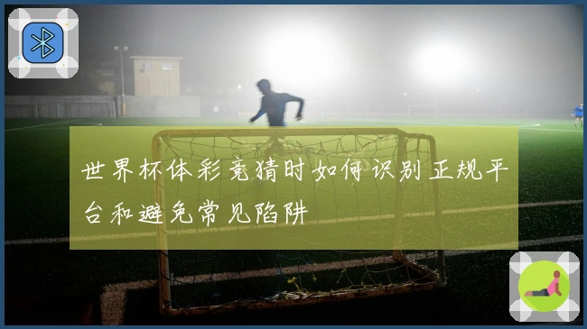 世界杯体彩竞猜时如何识别正规平台和避免常见陷阱